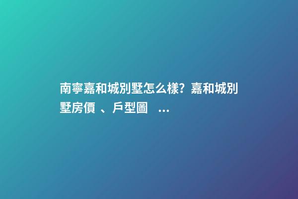 南寧嘉和城別墅怎么樣？嘉和城別墅房價、戶型圖、周邊配套樓盤分析